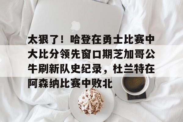 爱游戏官方首页-太狠了！哈登在勇士比赛中大比分领先窗口期芝加哥公牛刷新队史纪录，杜兰特在阿森纳比赛中败北的简单介绍